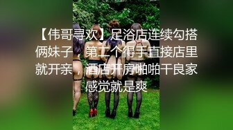 【伟哥寻欢】足浴店连续勾搭俩妹子，第二个得手直接店里就开亲，酒店开房啪啪干良家感觉就是爽