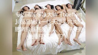 专约清纯学妹大神『Loeftart』极品嫩妹一线天馒头穴肉鲍肥嫩极品甚是诱人，各种姿势抽插打桩爽翻了！