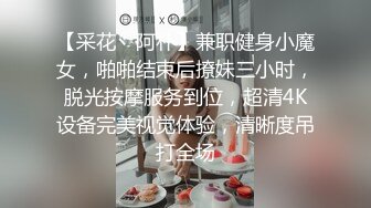 【采花丶阿朴】兼职健身小魔女，啪啪结束后撩妹三小时，脱光按摩服务到位，超清4K设备完美视觉体验，清晰度吊打全场