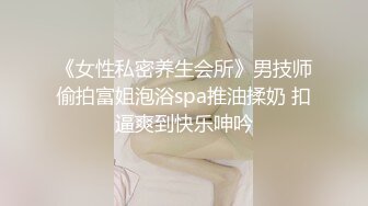 《女性私密养生会所》男技师偷拍富姐泡浴spa推油揉奶 扣逼爽到快乐呻吟