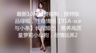 最新10月付费福利，推特极品绿帽，性瘾情侣【91A-sce与小条】长视频⑦，圈养高质量萝莉小母狗，尽情玩弄2