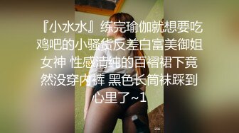 『小水水』练完瑜伽就想要吃鸡吧的小骚货反差白富美御姐女神 性感清纯的百褶裙下竟然没穿内裤 黑色长筒袜踩到心里了~1