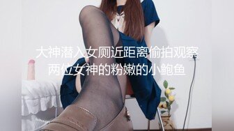 大神潜入女厕近距离偷拍观察两位女神的粉嫩的小鲍鱼