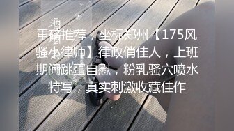 重磅推荐，坐标郑州【175风骚小律师】律政俏佳人，上班期间跳蛋自慰，粉乳骚穴喷水特写，真实刺激收藏佳作