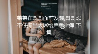 弟弟在哥哥面前发骚,哥哥忍不住掏出大屌给弟弟止痒 下集