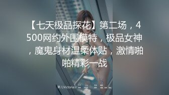 【七天极品探花】第二场，4500网约外围模特，极品女神，魔鬼身材温柔体贴，激情啪啪精彩一战