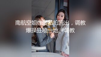 南航空姐性爱私拍流出，调教爆操狂喷一地_#调教