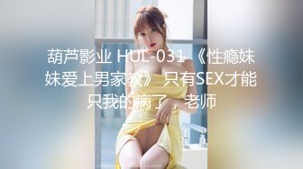 葫芦影业 HUL-031 《性瘾妹妹爱上男家教》 只有SEX才能只我的病了，老师