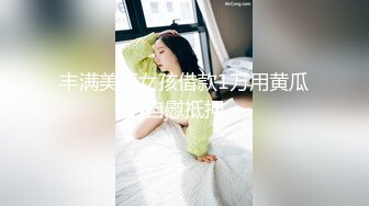 丰满美丽女孩借款1万用黄瓜自慰抵押