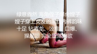 绿意盎然 海角侄子爆肏嫂子嫂子穿上女友的黑丝内裤韵味十足 钻毒龙、波推、口爆、操屁眼 完全堕落肉欲