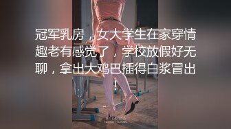 冠军乳房，女大学生在家穿情趣老有感觉了，学校放假好无聊，拿出大鸡巴插得白浆冒出！