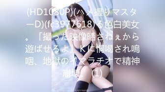 (HD1080P)(ハメ撮りマスターD)(fc3977618)る色白美女。「撮った映像晒さねぇから遊ばせろよ」Ｋに恫喝され嗚咽、地獄のイマラチオで精神崩壊。 (1)