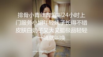 排骨小青年宾馆叫24小时上门服务小姐年轻妹子长得不错皮肤白奶子又大又挺极品轻轻一搞就叫唤