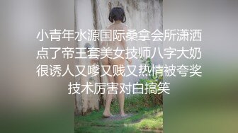 小青年水源国际桑拿会所潇洒点了帝王套美女技师八字大奶很诱人又嗲又贱又热情被夸奖技术厉害对白搞笑