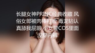 长腿女神PRINC经典收藏 风俗女郎被肉棒打脸 毒龙钻认真舔我屁眼 小女警COS里面没穿内裤