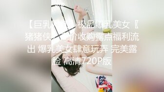 【巨乳网红】极品爆乳美女〖猪猪侠』高价收购露点福利流出 爆乳美女肆意玩弄 完美露脸 高清720P版