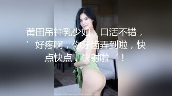 莆田吊钟乳少妇，口活不错，’好疼啊，你牙齿弄到啦，快点快点，快射啦‘！