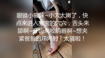 眼镜小骚妹~小穴太嫩了，快点来进入宝宝的穴穴，舌头来舔啊~牙齿来咬阴唇啊~想夹紧爸爸的JB内射！太骚啦！