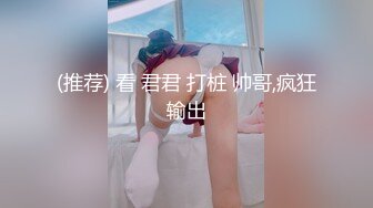 (推荐) 看 君君 打桩 帅哥,疯狂输出