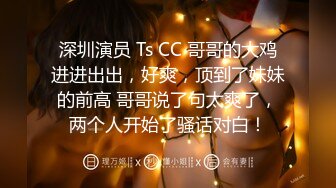 深圳演员 Ts CC 哥哥的大鸡进进出出，好爽，顶到了妹妹的前高 哥哥说了句太爽了，两个人开始了骚话对白！