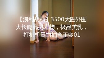 【浪利战神】3500大圈外围大长腿高挑尤物，极品美乳，打桩机暴力抽查干爽01