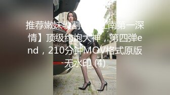 推荐嫩妹收割机【江南第一深情】顶级约炮大神，第四弹end，210分钟MOV格式原版无水印 (4)