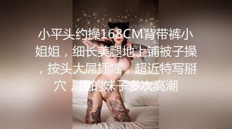 小平头约操168CM背带裤小姐姐，细长美腿地上铺被子操，按头大屌插嘴，超近特写掰穴，操的妹子多次高潮