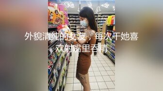 外貌清纯的女友，每次干她喜欢射嘴里吞精