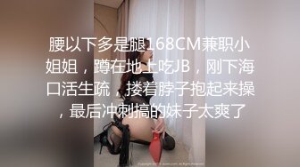 腰以下多是腿168CM兼职小姐姐，蹲在地上吃JB，刚下海口活生疏，搂着脖子抱起来操，最后冲刺搞的妹子太爽了