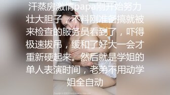 汗蒸房激情papa刚开始努力壮大胆子，不料刚准备搞就被来检查的服务员看到了，吓得极速拔吊，缓和了好大一会才重新硬起来。然后就是学姐的单人表演时间，老弟不用动学姐全自动