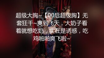 超级大胸~【00后超级胸】无套狂干~爽到飞天，大奶子看着就想吃奶，实在是诱惑，吃鸡啪啪爽飞啦~