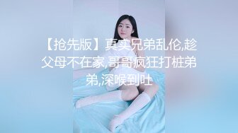 【抢先版】真实兄弟乱伦,趁父母不在家,哥哥疯狂打桩弟弟,深喉到吐