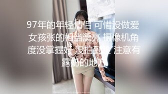 97年的年轻情侣 可惜没做爱 女孩张的相当漂亮 摄像机角度没掌握好 没拍到脸 注意有露奶的地方