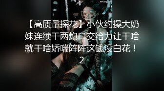 【高质量探花】小伙约操大奶妹连续干两炮口交给力让干啥就干啥娇喘阵阵这钱没白花！2