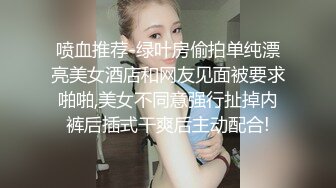 喷血推荐-绿叶房偷拍单纯漂亮美女酒店和网友见面被要求啪啪,美女不同意强行扯掉内裤后插式干爽后主动配合!