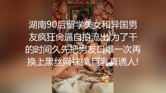 湖南90后留学美女和异国男友疯狂肏逼自拍流出,为了干的时间久先把男友口爆一次再换上黑丝网袜操,巨乳真诱人!