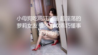 小母狗吃鸡狂抠逼 超淫荡的萝莉女友 谁不喜欢乖巧懂事的小母狗