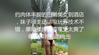 约肉体丰腴的白嫩美女到酒店，妹子很主动舔吸玩弄技术不错，摩擦揉捏躺着享受太爽了啊硬邦邦抽插输出