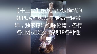 【十三少】奶茶店小妹推特泡妞PUA约炮大神 专搞年轻嫩妹，独家撩妹约啪秘籍，各行各业小姐姐，野战3P各种性爱