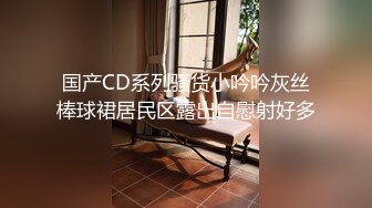 国产CD系列骚货小吟吟灰丝棒球裙居民区露出自慰射好多