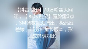 【抖音泄密】70万粉丝大网红，【 妹妹别哭】露脸露3点，SM调教视频流出，极品反差婊，15分钟加长版本，形成鲜明对比