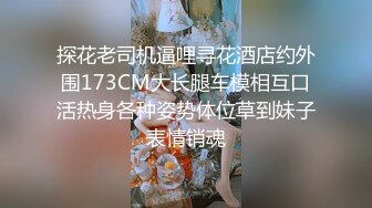 探花老司机逼哩寻花酒店约外围173CM大长腿车模相互口活热身各种姿势体位草到妹子表情销魂