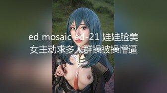 ed mosaic ed-21 娃娃脸美女主动求多人群操被操懵逼