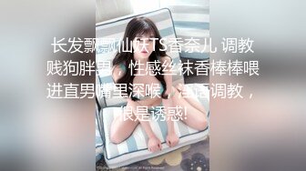 长发飘飘仙妖TS香奈儿 调教贱狗胖男，性感丝袜香棒棒喂进直男嘴里深喉，淫语调教，很是诱惑!