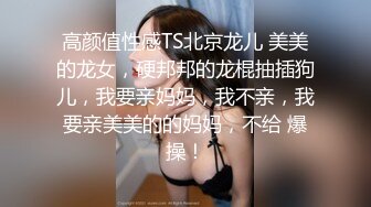 高颜值性感TS北京龙儿 美美的龙女，硬邦邦的龙棍抽插狗儿，我要亲妈妈，我不亲，我要亲美美的的妈妈，不给 爆操！