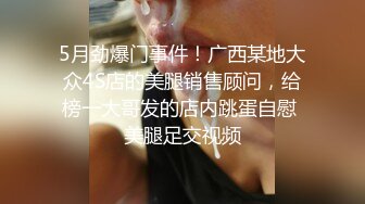 5月劲爆门事件！广西某地大众4S店的美腿销售顾问，给榜一大哥发的店内跳蛋自慰 美腿足交视频