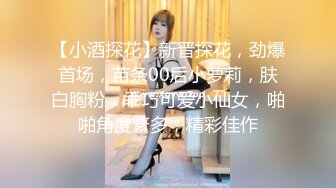 【小酒探花】新晋探花，劲爆首场，苗条00后小萝莉，肤白胸粉，乖巧可爱小仙女，啪啪角度繁多，精彩佳作