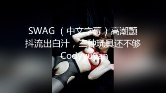 SWAG （中文字幕）高潮颤抖流出白汁，三种玩具还不够 Codyyuyan