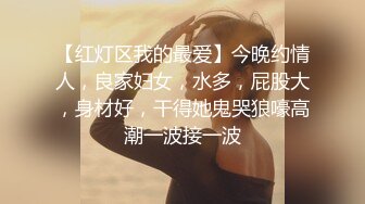 【红灯区我的最爱】今晚约情人，良家妇女，水多，屁股大，身材好，干得她鬼哭狼嚎高潮一波接一波